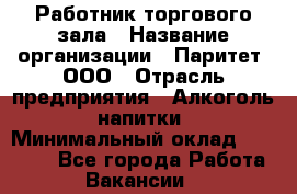 Работник торгового зала › Название организации ­ Паритет, ООО › Отрасль предприятия ­ Алкоголь, напитки › Минимальный оклад ­ 24 000 - Все города Работа » Вакансии   
